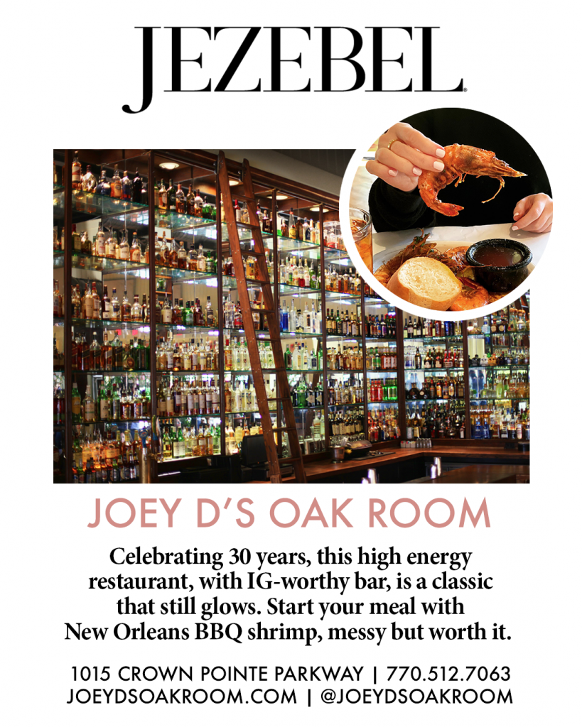 Jezebel. Joey D's Oak Room celebrating 30 years, this high energy restaurant, with IG-worthy bar, is a classic that still glows. Start your meal with New Orleans BBQ shrimp, messy but worth it. 1015 Crown Point parkway. 7705127063. JoeydsoakRoom.com. @joeydsoakroom 