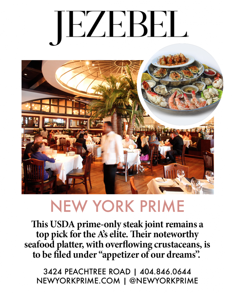 Jezebel. New York prime. This USDA prime-only steak joint remains a top pick for the A's elite. Their noteworthy seafood platter, with overflowing crustaceans, is to be filed under "appetizer of our dreams". 3424 Peachtree road. 4048460644. Newyorkprime.com